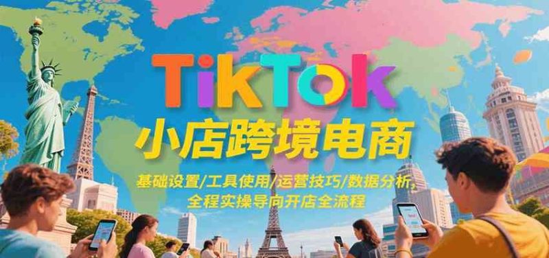 TikTok小店跨境电商，基础设置/工具使用/运营技巧/数据分析，全程实操导向开店全流程-云创智库