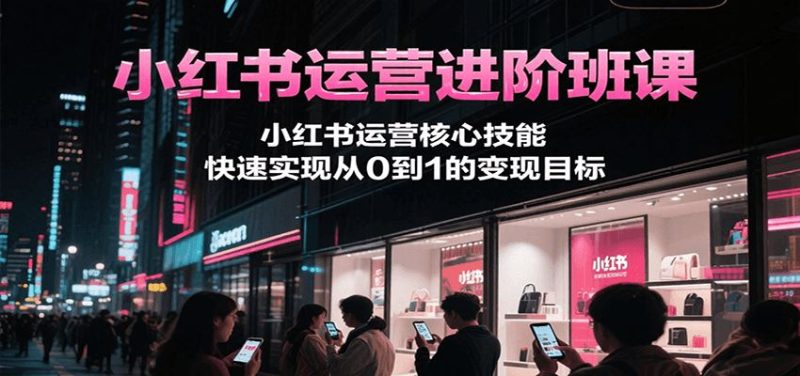 小红书运营进阶班课，小红书运营核心技能，快速实现从0到1的变现目标-云创智库