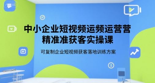 中小企业短视频运营精准获客实操课，可复制企业短视频获客落地训练方案-云创智库