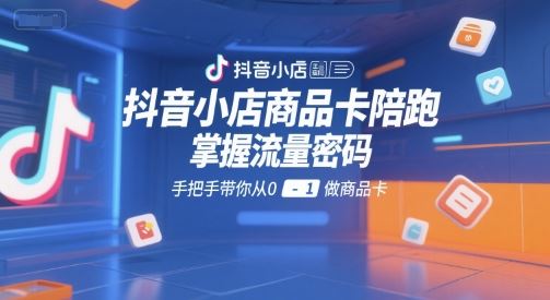 抖音小店商品卡陪跑，掌握流量密码，手把手带你从0-1做商品卡-云创智库