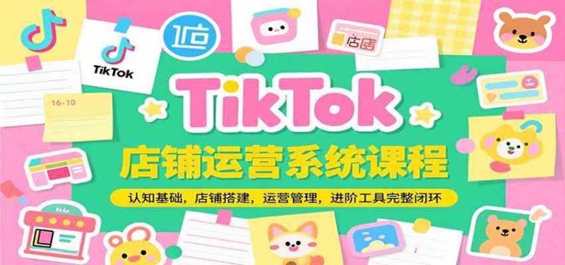 TikTok店铺运营系统课程，认知基础，店铺搭建，运营管理，进阶工具落地完整闭环-云创智库