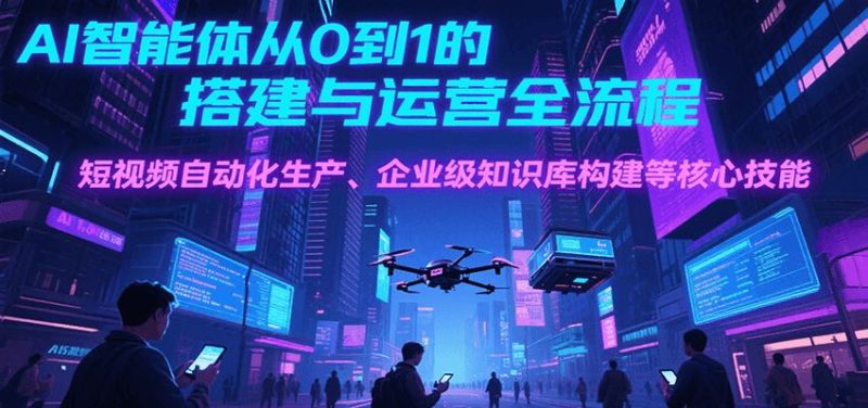 AI智能体从0到1的搭建与运营全流程，短视频自动化生产、企业级知识库构建等核心技能-云创智库