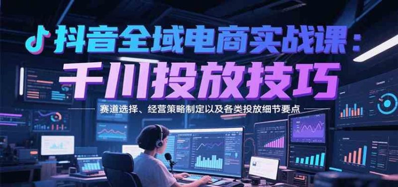 抖音全域电商实战，千川投放技巧，赛道选择、经营策略制定以及各类投放细节要点-云创智库