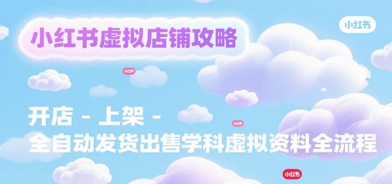 小红书虚拟店铺攻略，开店-上架-全自动发货出售学科虚拟资料完整流程-云创智库