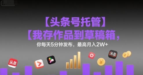 【头条号托管 】我存作品到草稿箱，你每天5分钟发布，最高月入2W+【揭秘】-云创智库