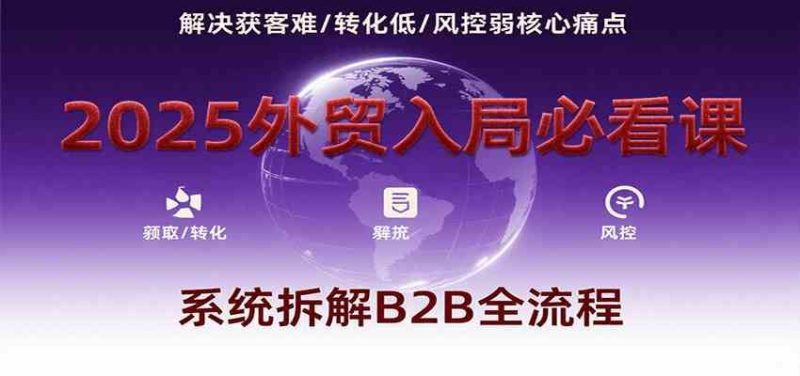 2025外贸入局必看课，系统拆解B2B全流程，解决获客难、转化低、风控弱等核心痛点-云创智库