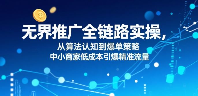 ​无界推广全链路实操，从算法认知到爆单策略，中小商家低成本引爆精准流量-云创智库