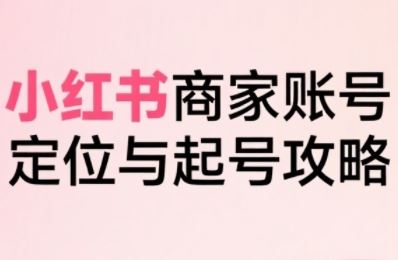 小红书电商全链路实战从定位到爆单，系统拆解小红书商家起号全流程-云创智库
