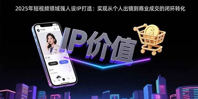 （15599期）2025年短视频领域人设IP打造：实现从个人出镜到商业成交的闭环转化-云创智库