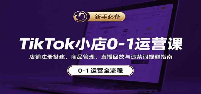 TikTok小店0-1运营课：店铺注册搭建、商品管理、直播回放与违禁词规避指南-云创智库