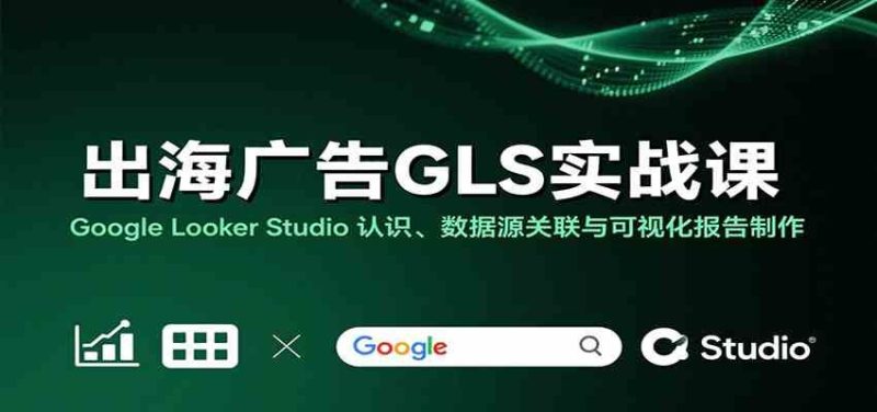 出海广告GLS实战课：Google Looker Studio 认识、数据源关联与可视化报告制作-云创智库