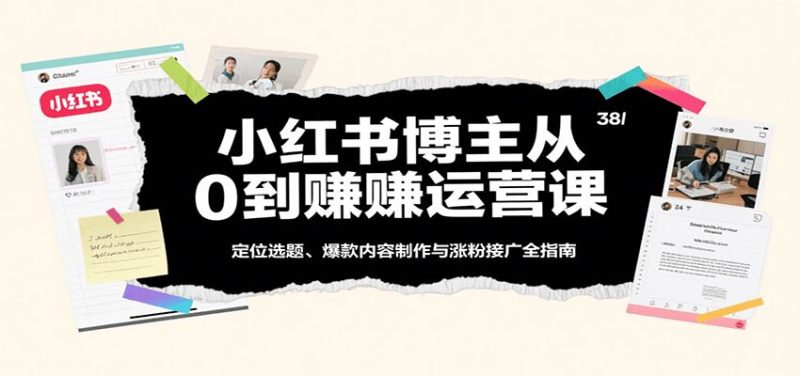 小红书博主从0到赚运营课：定位选题、爆款内容制作与涨粉接广全指南-云创智库
