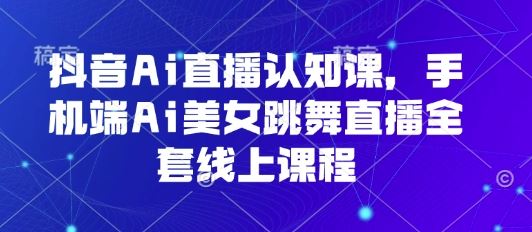 抖音Ai直播认知课，手机端Ai美女跳舞直播全套线上课程-云创智库