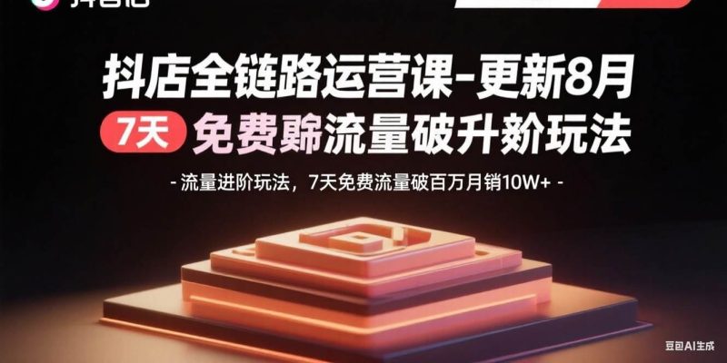 （15918期）抖店全链路运营课-更新8月：流量进阶玩法，7天免费流量破百万月销10W+-云创智库