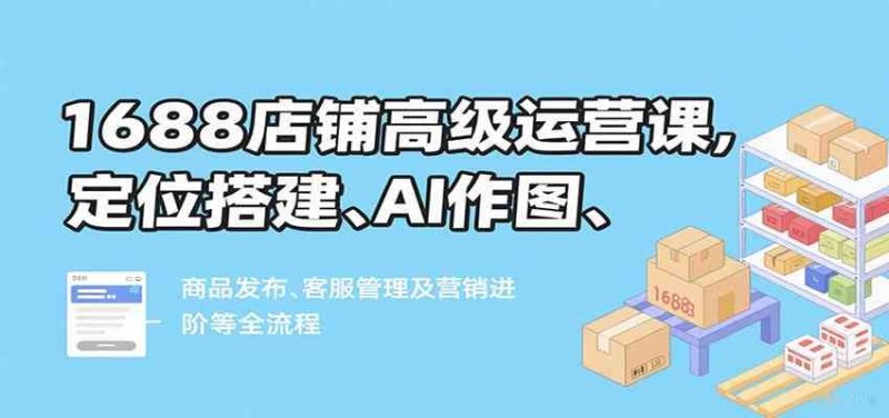 1688店铺高级运营课，定位搭建、AI作图、商品发布、客服管理及营销进阶等全流程-云创智库
