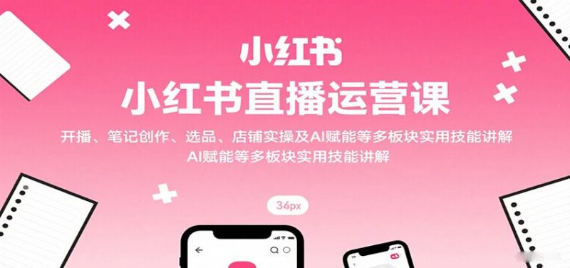 小红书直播运营课：开播、笔记创作、选品、店铺实操及 AI 赋能等多板块实用技能讲解-云创智库