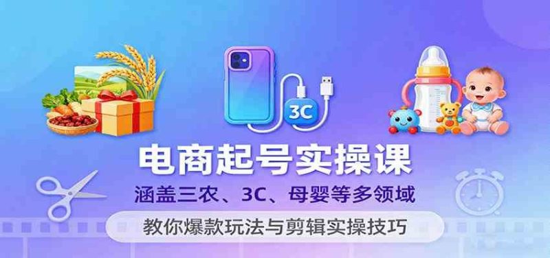 电商起号实操课，涵盖三农、3C、母婴等多领域，教你爆款玩法与剪辑实操技巧-云创智库