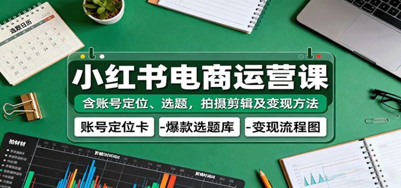 小红书电商运营课：含账号定位、选题，拍摄剪辑及变现方法-云创智库