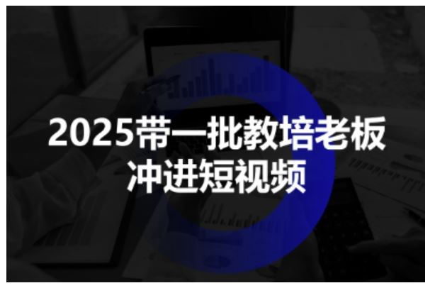 2025带一批教培老板冲进短视频，全方位助力教培人掌握短视频招生技能-云创智库