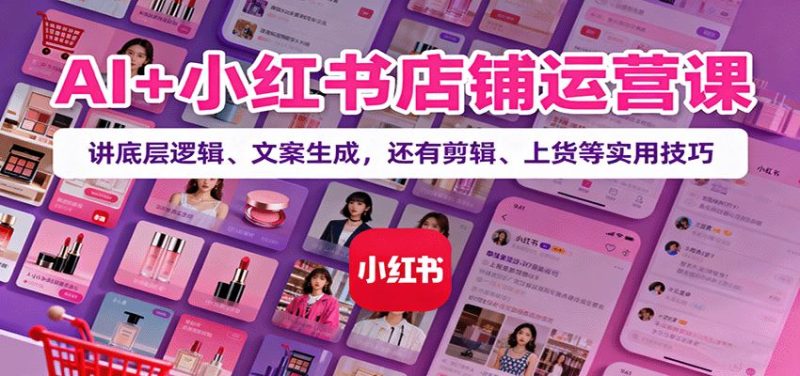 AI+小红书店铺运营课：讲底层逻辑、文案生成，还有剪辑、上货等实用技巧-云创智库