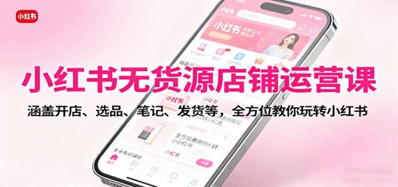 小红书无货源店铺运营课：涵盖开店、选品、笔记、发货等，全方位教你玩转小红书-云创智库