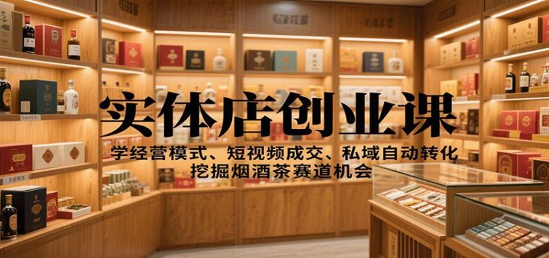 实体店创业课：学经营模式、短视频成交、私域自动转化，挖掘烟酒茶赛道机会-云创智库