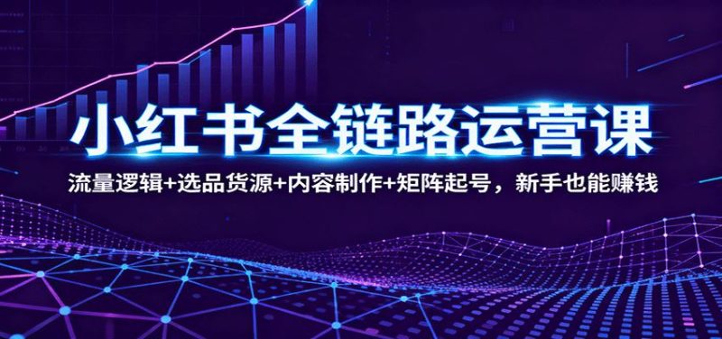 小红书全链路运营课：流量逻辑+选品货源+内容制作+矩阵起号，新手也能赚钱-云创智库