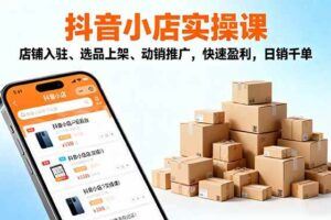 （16420期）抖店运营实战课-更新：五大核心模块，40+实操场景，单店日发万单月入10w+-云创智库