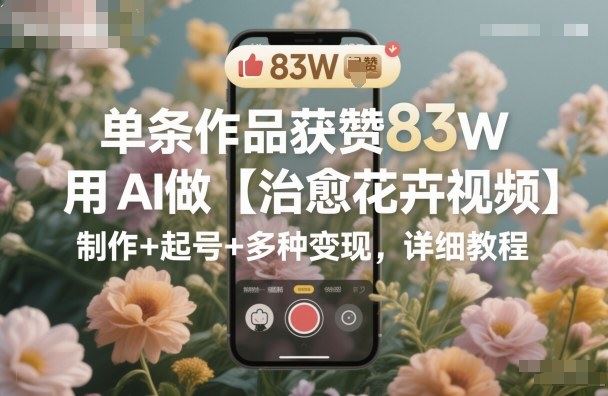 单条作品获赞83W，用AI做【治愈花卉视频】，制作+起号+多种变现，详细教程-云创智库