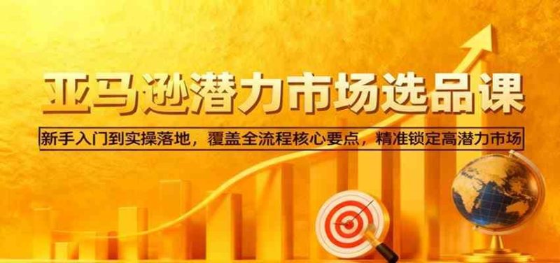 亚马逊从0到1选品课，新手入门到实操落地，覆盖全流程核心要点，精准锁定高潜力市场-云创智库