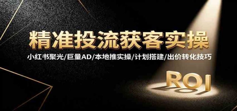 精准投流获客实操，小红书聚光/巨量AD/本地推实操/计划搭建/出价转化技巧-云创智库