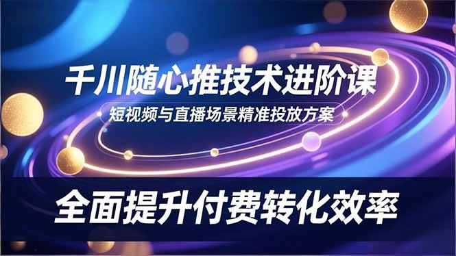 （16688期）千川随心推技术进阶课，短视频与直播场景精准投放方案，全面提升付费转化效率-云创智库