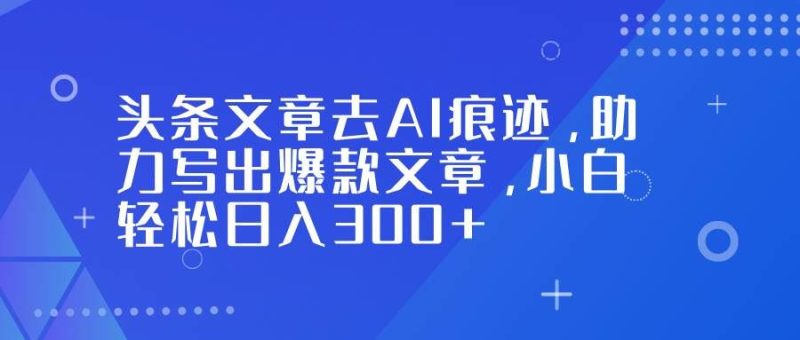（16859期）头条文章去AI痕迹，助力写出爆款文章，小白轻松日入300+-云创智库