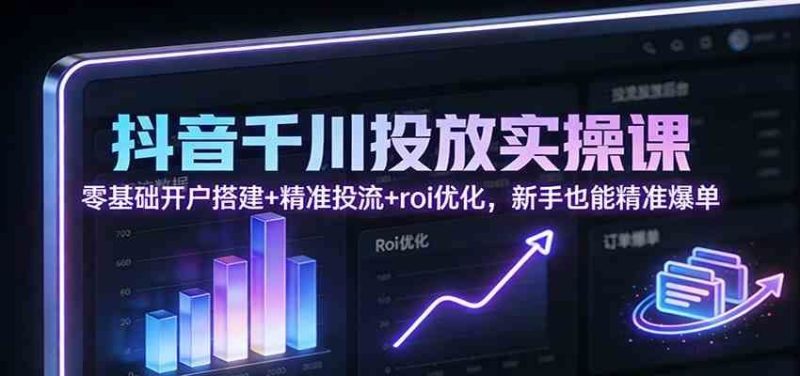 抖音千川投放实操课：零基础开户搭建+精准投流+roi优化，新手也能精准爆单-云创智库